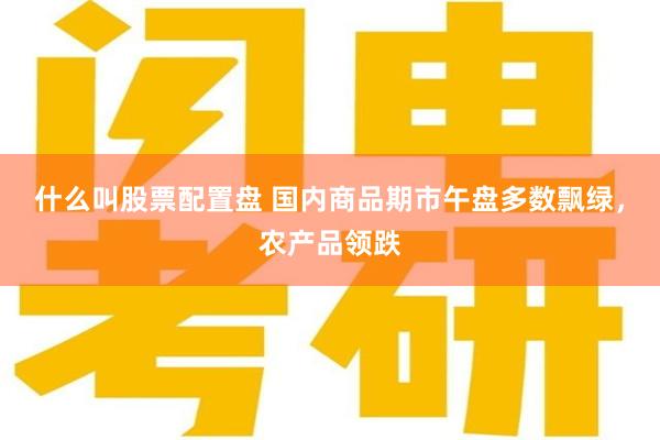 什么叫股票配置盘 国内商品期市午盘多数飘绿，农产品领跌