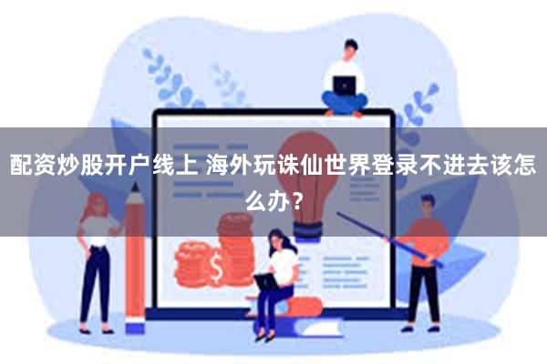 配资炒股开户线上 海外玩诛仙世界登录不进去该怎么办？