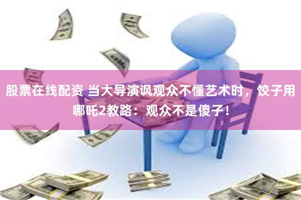 股票在线配资 当大导演讽观众不懂艺术时，饺子用哪吒2教路：观众不是傻子！