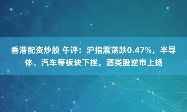 香港配资炒股 午评：沪指震荡跌0.47%，半导体、汽车等板块下挫，酒类股逆市上扬