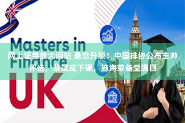 网上证劵放大网站 悬念升级！中国排协公布主帅评选，蔡斌或下课，施海荣备受瞩目