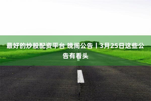 最好的炒股配资平台 晚间公告丨3月25日这些公告有看头