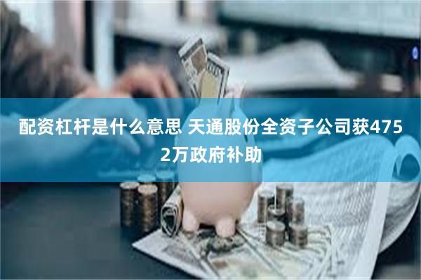 配资杠杆是什么意思 天通股份全资子公司获4752万政府补助