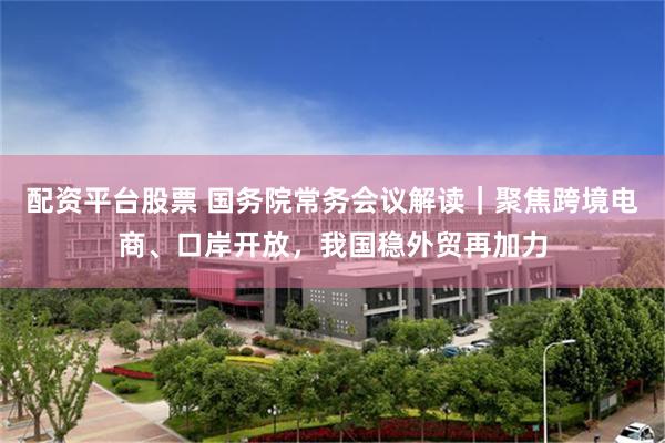 配资平台股票 国务院常务会议解读｜聚焦跨境电商、口岸开放，我国稳外贸再加力