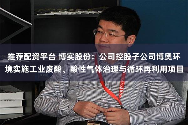 推荐配资平台 博实股份：公司控股子公司博奥环境实施工业废酸、酸性气体治理与循环再利用项目