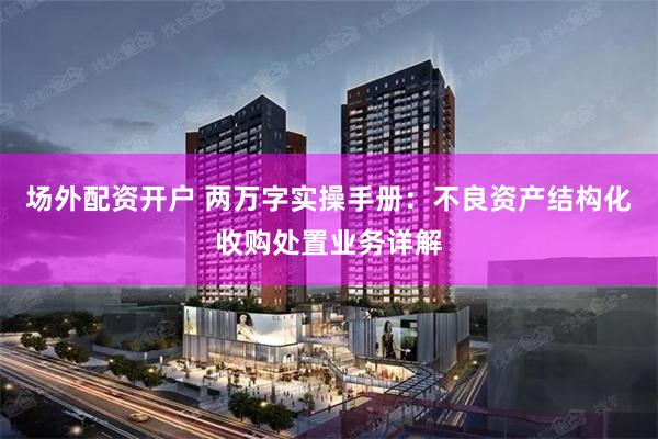 场外配资开户 两万字实操手册：不良资产结构化收购处置业务详解