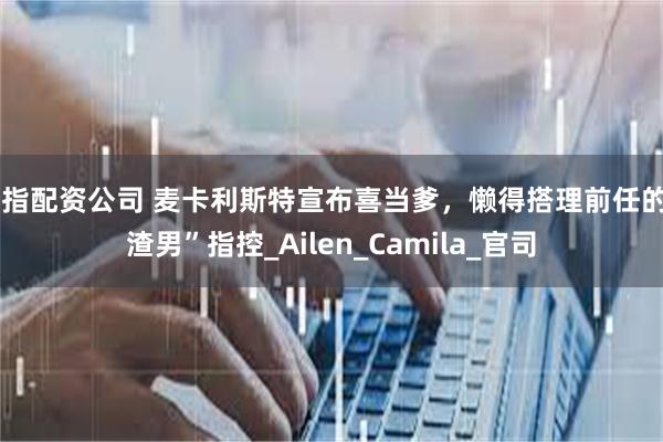 股指配资公司 麦卡利斯特宣布喜当爹，懒得搭理前任的“渣男”指控_Ailen_Camila_官司
