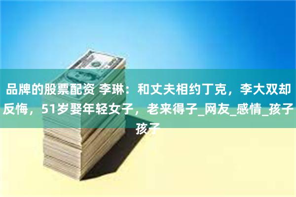 品牌的股票配资 李琳：和丈夫相约丁克，李大双却反悔，51岁娶年轻女子，老来得子_网友_感情_孩子