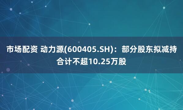 市场配资 动力源(600405.SH)：部分股东拟减持合计不超10.25万股