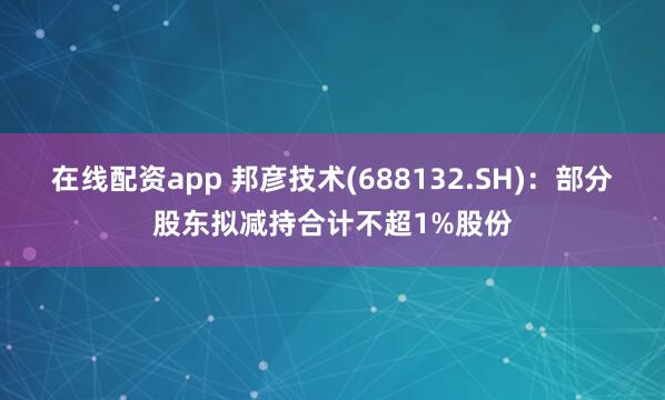 在线配资app 邦彦技术(688132.SH)：部分股东拟减持合计不超1%股份