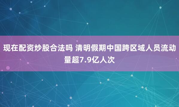 现在配资炒股合法吗 清明假期中国跨区域人员流动量超7.9亿人次
