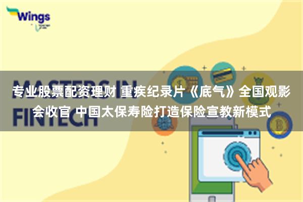 专业股票配资理财 重疾纪录片《底气》全国观影会收官 中国太保寿险打造保险宣教新模式