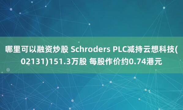 哪里可以融资炒股 Schroders PLC减持云想科技(02131)151.3万股 每股作价约0.74港元