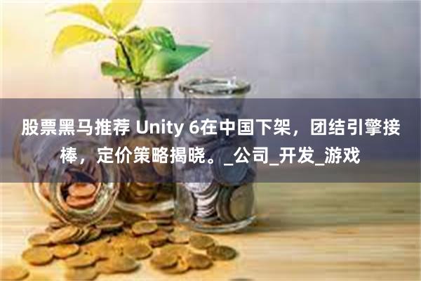 股票黑马推荐 Unity 6在中国下架，团结引擎接棒，定价策略揭晓。_公司_开发_游戏