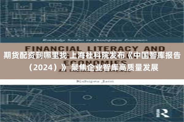 期货配资到哪里找 上海社科院发布《中国智库报告（2024）》 聚焦企业智库高质量发展