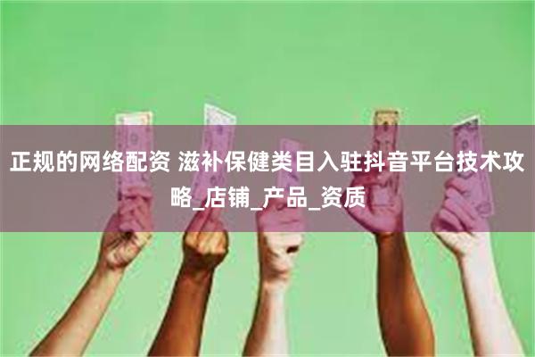 正规的网络配资 滋补保健类目入驻抖音平台技术攻略_店铺_产品_资质