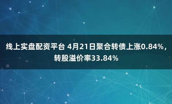 线上实盘配资平台 4月21日聚合转债上涨0.84%，转股溢价率33.84%