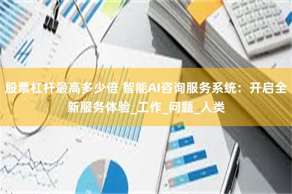 股票杠杆最高多少倍 智能AI咨询服务系统：开启全新服务体验_工作_问题_人类