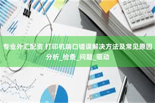 专业外汇配资 打印机端口错误解决方法及常见原因分析_检查_问题_驱动