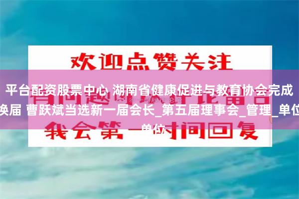 平台配资股票中心 湖南省健康促进与教育协会完成换届 曹跃斌当选新一届会长_第五届理事会_管理_单位