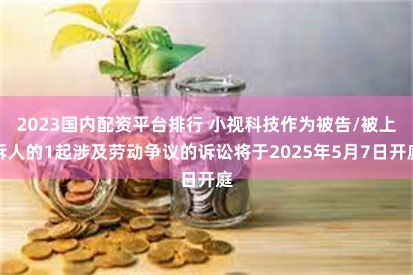 2023国内配资平台排行 小视科技作为被告/被上诉人的1起涉及劳动争议的诉讼将于2025年5月7日开庭