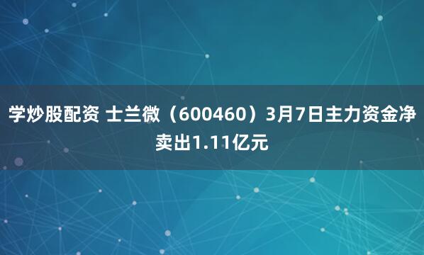 学炒股配资 士兰微（600460）3月7日主力资金净卖出1.11亿元