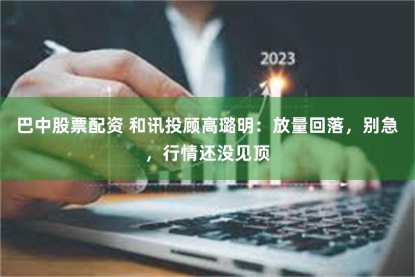 巴中股票配资 和讯投顾高璐明：放量回落，别急，行情还没见顶