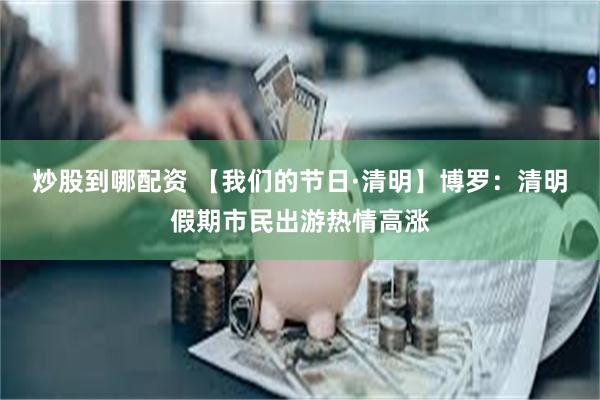 炒股到哪配资 【我们的节日·清明】博罗：清明假期市民出游热情高涨
