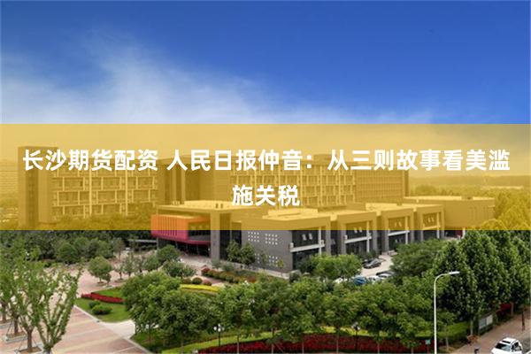长沙期货配资 人民日报仲音：从三则故事看美滥施关税