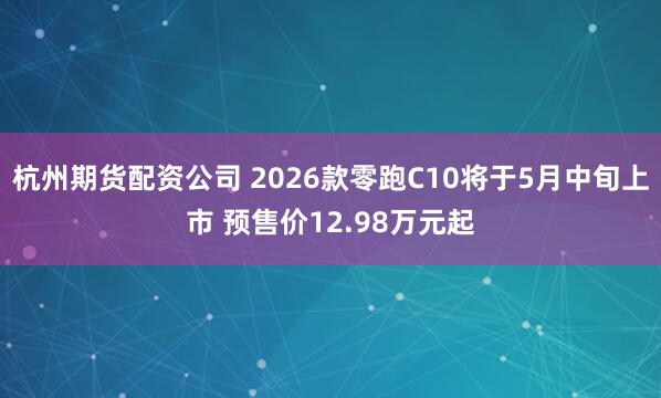 杭州期货配资公司 2026款零跑C10将于5月中旬上市 预售价12.98万元起