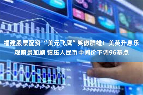 福建股票配资 “美元飞鹰”笑傲群雄！美英升息乐观前景加剧 镇压人民币中间价下调96基点