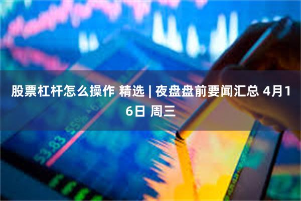 股票杠杆怎么操作 精选 | 夜盘盘前要闻汇总 4月16日 周三