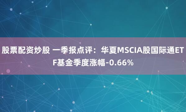 股票配资炒股 一季报点评：华夏MSCIA股国际通ETF基金季度涨幅-0.66%