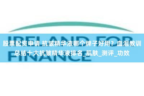 股票配资申请 抗皱精华液哪个牌子好用？血泪教训总结十大抗皱精华液排名_肌肤_测评_功效