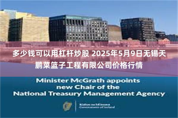 多少钱可以用杠杆炒股 2025年5月9日无锡天鹏菜篮子工程有限公司价格行情
