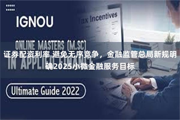 证券配资利率 避免无序竞争，金融监管总局新规明确2025小微金融服务目标
