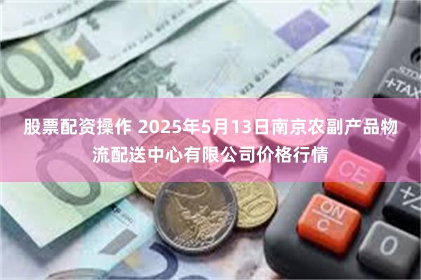股票配资操作 2025年5月13日南京农副产品物流配送中心有限公司价格行情