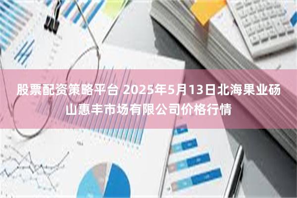 股票配资策略平台 2025年5月13日北海果业砀山惠丰市场有限公司价格行情