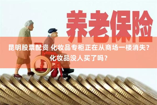 昆明股票配资 化妆品专柜正在从商场一楼消失？化妆品没人买了吗？