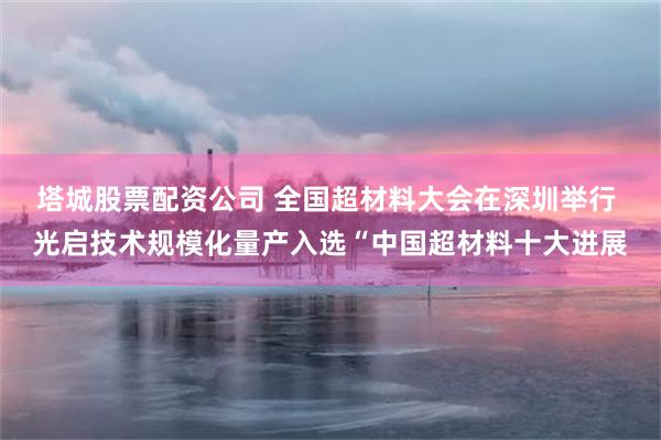 塔城股票配资公司 全国超材料大会在深圳举行 光启技术规模化量产入选“中国超材料十大进展