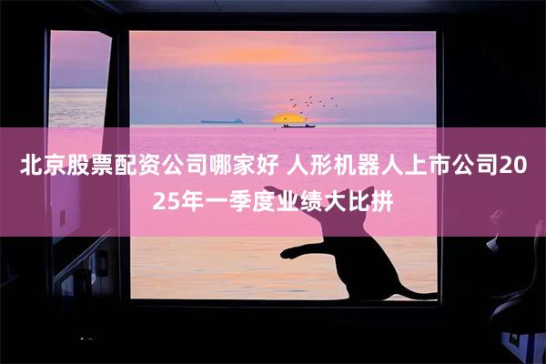 北京股票配资公司哪家好 人形机器人上市公司2025年一季度业绩大比拼