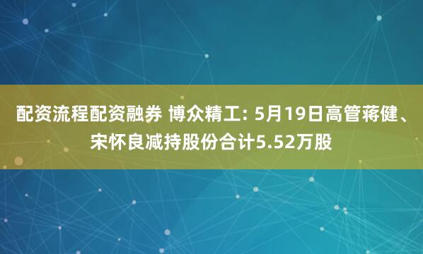 配资流程配资融券 博众精工: 5月19日高管蒋健、宋怀良减持股份合计5.52万股
