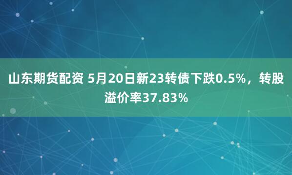 山东期货配资 5月20日新23转债下跌0.5%，转股溢价率37.83%