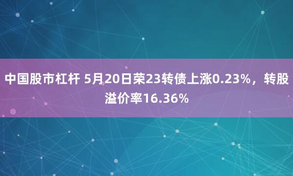 中国股市杠杆 5月20日荣23转债上涨0.23%，转股溢价率16.36%