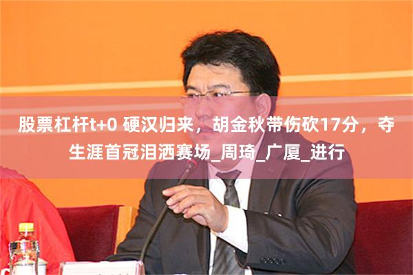 股票杠杆t+0 硬汉归来，胡金秋带伤砍17分，夺生涯首冠泪洒赛场_周琦_广厦_进行