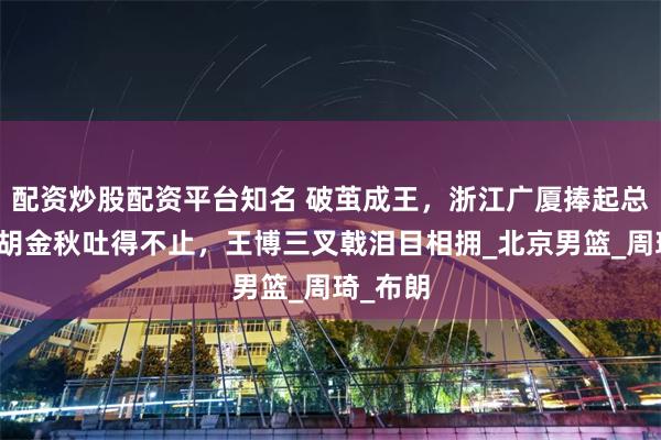 配资炒股配资平台知名 破茧成王，浙江广厦捧起总冠军！胡金秋吐得不止，王博三叉戟泪目相拥_北京男篮_周琦_布朗