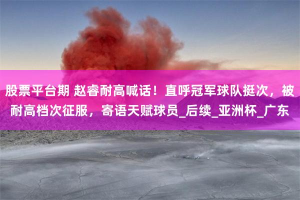 股票平台期 赵睿耐高喊话！直呼冠军球队挺次，被耐高档次征服，寄语天赋球员_后续_亚洲杯_广东