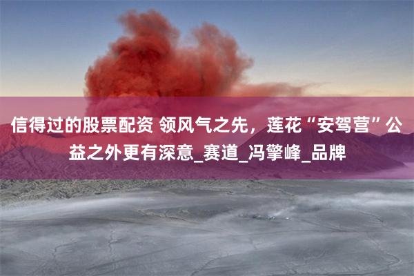 信得过的股票配资 领风气之先，莲花“安驾营”公益之外更有深意_赛道_冯擎峰_品牌