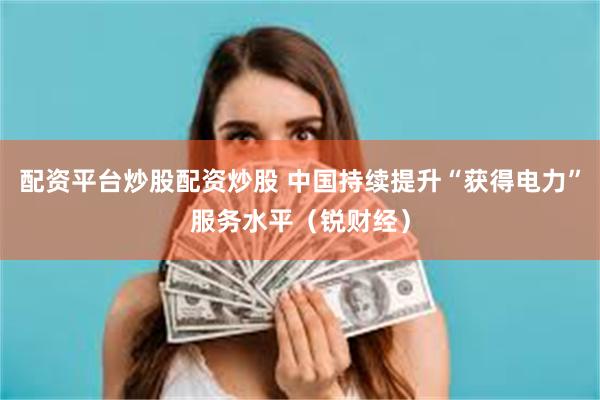 配资平台炒股配资炒股 中国持续提升“获得电力”服务水平（锐财经）