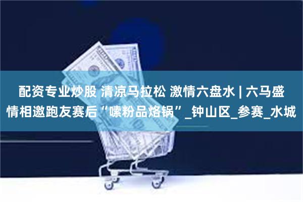 配资专业炒股 清凉马拉松 激情六盘水 | 六马盛情相邀跑友赛后“嗦粉品烙锅”_钟山区_参赛_水城